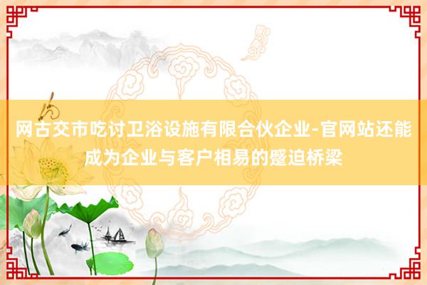 网古交市吃讨卫浴设施有限合伙企业-官网站还能成为企业与客户相易的蹙迫桥梁